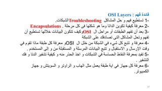 ‫فهم‬ ‫فائدة‬
OSI Layers :
-
1
‫تستطيع‬
‫ف‬
‫ه‬
‫م‬
‫المشاكل‬ ‫حل‬ ‫و‬
Troubleshooting
‫الشبكات‬
.
-
2
‫هو‬ ‫وما‬ ‫الداتا‬ ‫تكوين‬ ‫كيفية‬ ‫معرفة‬
‫شكلها‬
‫مرحلة‬ ‫كل‬ ‫فى‬
Encapsulations .
-
3
‫أن‬ ‫بعد‬
‫تفهم‬
‫ال‬ ‫مراحل‬ ‫أو‬ ‫الطبقات‬
OSI
‫البيانات‬ ‫تتكون‬ ‫وكيف‬
‫خاللها‬
‫أن‬ ‫تستطيع‬
‫تفهم‬
‫تصادفك‬ ‫التى‬ ‫المشاكل‬ ‫وتحل‬
‫الشبكة‬ ‫على‬
-
4
‫ال‬ ‫خلل‬ ‫من‬ ‫الشبكة‬ ‫في‬ ‫شيء‬ ‫كل‬ ‫تتبع‬ ‫و‬ ‫معرفة‬
OSI
‫في‬ ‫تقوم‬ ‫ماذا‬ ‫طبقة‬ ‫كل‬ ‫معرفة‬ ‫و‬
‫المست‬ ‫إلى‬ ‫و‬ ‫من‬ ‫المستقبلة‬ ‫و‬ ‫المرسلة‬ ‫البيانات‬ ‫تتبع‬ ‫و‬ ‫االستقبال‬ ‫و‬ ‫اإلرسال‬ ‫وقت‬
‫خدم‬
.
-
5
‫ا‬ ‫تشفير‬ ‫كيفية‬ ‫و‬ ‫منه‬ ‫الحذر‬ ‫اخذ‬ ‫و‬ ‫الشبكات‬ ‫في‬ ‫الحساسة‬ ‫النقاط‬ ‫بمعرفة‬ ‫تفيد‬
‫فك‬ ‫و‬ ‫لدتا‬
‫التشفير‬
.
-
6
‫كل‬ ‫معرفة‬
‫جهاز‬
‫مثل‬ ‫يعمل‬ ‫طبقة‬ ‫اية‬ ‫في‬
‫الهاب‬
‫و‬ ‫السويتش‬ ‫و‬ ‫الراوتر‬ ‫و‬
‫جهاز‬
‫الكمبيوتر‬
.
47
 