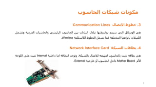 ‫الحاسوب‬ ‫شبكات‬ ‫مكونات‬
3
.
‫خطوط‬
‫االتصال‬
Communication Lines
‫هي‬
‫الوسائل‬
‫التي‬
‫سيتم‬
‫بواسطتها‬
‫تبادل‬
‫البيانات‬
‫بين‬
‫الحاسوب‬
‫الرئيسي‬
‫والحاسبات‬
‫الفرعية‬
‫وتشمل‬
‫الكيبالت‬
‫بأنواعها‬
‫المختلفة‬
‫كما‬
‫تشمل‬
‫الخطوط‬
‫الالسلكية‬
Wireless
.
4
.
‫بطاقات‬
‫الشبكة‬
Network Interface Card
‫هي‬
‫بطاقة‬
‫تثبت‬
‫بالحاسوب‬
‫لتهيئته‬
‫لالتصال‬
،‫بالشبكة‬
‫وتوجد‬
‫البطاقة‬
‫اما‬
‫داخلية‬
Internal
‫تثبت‬
‫على‬
‫اللوحة‬
‫األم‬
Mother Board
‫داخل‬
‫الحاسوب‬
‫أو‬
‫خارجية‬
External
.
5
 