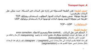 4
.
Transport layer
•
‫وصف‬
‫الطبقة‬
:
‫هى‬
‫الطبقة‬
‫المسئولة‬
‫عن‬
‫إدارة‬
‫نقل‬
‫البيانات‬
‫في‬
‫الشبكة‬
.
‫حيث‬
‫يم‬
‫كن‬
‫نقل‬
‫البيانات‬
‫بطريقيتين‬
:
•
‫طريقة‬
‫موثوقة‬
‫تضمن‬
‫وصول‬
‫البيانات‬
‫للجهاز‬
‫المطلوب‬
‫باستخدام‬
‫بروتوكول‬
TCP
•
‫طريقة‬
‫غير‬
‫موثوقة‬
‫التهتم‬
‫بوصول‬
‫البانات‬
‫لوجهتها‬
‫ام‬
‫ال‬
‫باستخدام‬
‫بروتوكول‬
UDP
•
‫البروتوكوالت‬
:
TCP – UDP
•
‫وظيفة‬
‫الطبقة‬
.1
‫التحكم‬
‫فى‬
‫نقل‬
‫البيانات‬
flow control) ,
‫وتصحيح‬
‫االخطاء‬
error correction.
.2
‫تتم‬
‫عملية‬
‫نقل‬
‫البيانات‬
flow control
‫وذلك‬
‫بتقطيع‬
‫البانات‬
‫ثم‬
‫ترقيمها‬
sequencing
‫ثم‬
‫االرسال‬
‫والتأكد‬
‫من‬
‫الطرف‬
‫األخر‬
‫باإلستالم‬
Acknowledgments.
‫تقوم‬
‫هذه‬
‫الطبقة‬
‫بتقسيم‬
‫البيانات‬
‫الى‬
‫عدة‬
‫وحدات‬
‫تسمى‬
(
segment
)
‫او‬
datagram
‫وتقوم‬
‫بترقيم‬
‫هذه‬
‫الوحدات‬
‫بشكل‬
‫متسلسل‬
‫تسمى‬
‫عملية‬
‫التقسيم‬
‫هذه‬
‫ب‬
(
segmentation
)
53
 