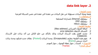 2
.
data link layer
‫وصف‬
‫الطبقة‬
:
‫طبقة‬
‫وصلة‬
‫البيانات‬
‫مسؤولة‬
‫عن‬
‫نقل‬
‫البيانات‬
‫من‬
‫عقدة‬
‫الى‬
‫عقدة‬
‫في‬
‫نفس‬
‫الشبكة‬
‫الفرعية‬
‫البروتوكوالت‬
:
-
.1
‫بروتوكول‬
Ethernet
‫باصداراته‬
‫المختلفة‬
.2
‫بروتوكول‬
PPP
.3
‫بروتوكول‬
HDLC
•
‫وظيفة‬
‫الطبقة‬
:
.1
‫اضافة‬
‫العنوان‬
‫الفيزيائي‬
(
Mac address
)
.2
‫اكتشاف‬
‫االخطاء‬
error detection
.3
‫تحديد‬
‫افضل‬
‫وقت‬
‫الرسال‬
‫البيانات‬
‫وذلك‬
‫بالتأكد‬
‫من‬
‫خلو‬
‫الكابل‬
‫من‬
‫أى‬
‫بيانات‬
‫قبل‬
‫االرسال‬
CSMA/CD.
.4
‫تقوم‬
‫هذه‬
‫الطبقة‬
‫بتغليف‬
(
Encapsulate
)
‫وحدة‬
‫البيانات‬
(
Packet
)
‫بغالف‬
‫جديد‬
‫فتتكون‬
‫وحدة‬
‫بيانات‬
‫اخرى‬
‫تسمى‬
(
frame
)
•
‫االجهزة‬
:
-
‫المبدل‬
,
‫جهاز‬
‫نقطة‬
‫الوصول‬
,
‫جهاز‬
‫المودم‬
•
‫شكل‬
‫الداتا‬
:
-
Frames
58
 