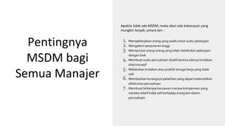 Pentingnya
MSDM bagi
Semua Manajer
1. Mempekerjakan orang yang salah untuk suatu pekerjaan
2. Mengalami perputaran tinggi
3. Mempunyai orang-orang yang tidak melakukan pekerjaan
dengan baik
4. Membuat suatu perusahaan diadilikarena adanyatindakan
diskriminatif
5. Melakukan tindakanatau praktik tenaga kerja yang tidak
adil
6. Membiarkan kurangnya pelatihan yang dapat melemahkan
efektivitas perusahaan
7. Membuat beberapa karyawan merasa kompensasi yang
mereka relatif tidak adil terhadap orang lain dalam
perusahaan
Apabila tidak ada MSDM, maka akan ada kekacauan yang
mungkin terjadi, antara lain :
 