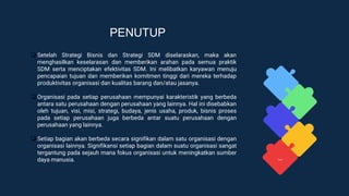 PENUTUP
❑ Setelah Strategi Bisnis dan Strategi SDM diselaraskan, maka akan
menghasilkan keselarasan dan memberikan arahan pada semua praktik
SDM serta menciptakan efektivitas SDM. Ini melibatkan karyawan menuju
pencapaian tujuan dan memberikan komitmen tinggi dari mereka terhadap
produktivitas organisasi dan kualitas barang dan/atau jasanya.
❑ Organisasi pada setiap perusahaan mempunyai karakteristik yang berbeda
antara satu perusahaan dengan perusahaan yang lainnya. Hal ini disebabkan
oleh tujuan, visi, misi, strategi, budaya, jenis usaha, produk, bisnis proses
pada setiap perusahaan juga berbeda antar suatu perusahaan dengan
perusahaan yang lainnya.
❑ Setiap bagian akan berbeda secara signifikan dalam satu organisasi dengan
organisasi lainnya. Signifikansi setiap bagian dalam suatu organisasi sangat
tergantung pada sejauh mana fokus organisasi untuk meningkatkan sumber
daya manusia.
 