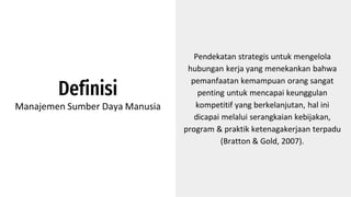 Definisi
Manajemen Sumber Daya Manusia
Pendekatan strategis untuk mengelola
hubungan kerja yang menekankan bahwa
pemanfaatan kemampuan orang sangat
penting untuk mencapai keunggulan
kompetitif yang berkelanjutan, hal ini
dicapai melalui serangkaian kebijakan,
program & praktik ketenagakerjaan terpadu
(Bratton & Gold, 2007).
 