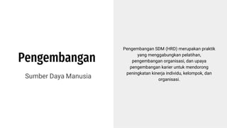Pengembangan
Sumber Daya Manusia
Pengembangan SDM (HRD) merupakan praktik
yang menggabungkan pelatihan,
pengembangan organisasi, dan upaya
pengembangan karier untuk mendorong
peningkatan kinerja individu, kelompok, dan
organisasi.
 