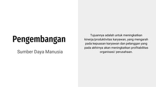 Pengembangan
Sumber Daya Manusia
Tujuannya adalah untuk meningkatkan
kinerja/produktivitas karyawan, yang mengarah
pada kepuasan karyawan dan pelanggan yang
pada akhirnya akan meningkatkan profitabilitas
organisasi/ perusahaan.
 