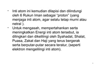 *
– Inti atom ini kemudian dilapisi dan dilindungi
oleh 6 Rukun Iman sebagai “proton” (yang
menjaga inti atom, agar selalu tetap murni atau
netral ).
– Untuk mengasah, mempertahankan serta
meningkatkan Energi inti atom tersebut, ia
dilingkari dan dikelilingi oleh Syahadat, Shalat,
Puasa, Zakat dan Haji yang terus bergerak
serta berputar-putar secara teratur, (seperti
elektron mengelilingi inti atom).
 