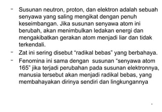 *
– Susunan neutron, proton, dan elektron adalah sebuah
senyawa yang saling mengikat dengan penuh
keseimbangan. Jika susunan senyawa atom ini
berubah, akan menimbulkan ledakan energi dan
mengakibatkan gerakan atom menjadi liar dan tidak
terkendali.
– Zat ini sering disebut “radikal bebas” yang berbahaya.
– Fenomina ini sama dengan susunan “senyawa atom
165” jika terjadi perubahan pada susunan elektronnya,
manusia tersebut akan menjadi radikal bebas, yang
membahayakan dirinya sendiri dan lingkungannya
 