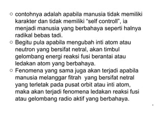 *
o contohnya adalah apabila manusia tidak memiliki
karakter dan tidak memiliki “self controll”, ia
menjadi manusia yang berbahaya seperti halnya
radikal bebas tadi.
o Begitu pula apabila mengubah inti atom atau
neutron yang bersifat netral, akan timbul
gelombang energi reaksi fusi berantai atau
ledakan atom yang berbahaya.
o Fenomena yang sama juga akan terjadi apabila
manusia melanggar fitrah yang bersifat netral
yang terletak pada pusat orbit atau inti atom,
maka akan terjadi fenomena ledakan reaksi fusi
atau gelombang radio aktif yang berbahaya.
 