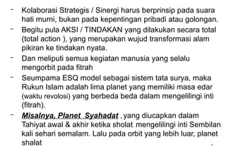 *
– Kolaborasi Strategis / Sinergi harus berprinsip pada suara
hati murni, bukan pada kepentingan pribadi atau golongan.
– Begitu pula AKSI / TINDAKAN yang dilakukan secara total
(total action ), yang merupakan wujud transformasi alam
pikiran ke tindakan nyata.
– Dan meliputi semua kegiatan manusia yang selalu
mengorbit pada fitrah
– Seumpama ESQ model sebagai sistem tata surya, maka
Rukun Islam adalah lima planet yang memiliki masa edar
(waktu revolosi) yang berbeda beda dalam mengelilingi inti
(fitrah).
– Misalnya, Planet Syahadat ,yang diucapkan dalam
Tahiyat awal & akhir ketika sholat, .mengelilingi inti Sembilan
kali sehari semalam. Lalu pada orbit yang lebih luar, planet
shalat
 