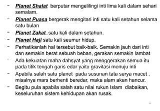 *
– Planet Shalat berputar mengelilingi inti lima kali dalam sehari
semalam.
– Planet Puasa bergerak mengitari inti satu kali setahun selama
satu bulan
– Planet Zakat satu kali dalam setahun.
– Planet Haji satu kali seumur hidup.
– Perhatikanlah hal tersebut baik-baik. Semakin jauh dari inti
dan semakin berat sebuah beban, gerakan semakin lambat.
– Ada kekuatan maha dahsyat yang menggerakan semua itu
pada titik tengah garis edar yaitu gravitasi menuju inti
– Apabila salah satu planet pada susunan tata surya macet ,
misalnya mars berhenti beredar, maka alam akan hancur.
– Begitu pula apabila salah satu nilai rukun Islam diabaikan,
keseluruhan sistem kehidupan akan rusak.
 
