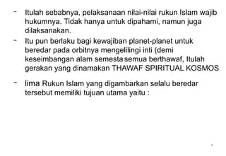 *
– Itulah sebabnya, pelaksanaan nilai-nilai rukun Islam wajib
hukumnya. Tidak hanya untuk dipahami, namun juga
dilaksanakan.
– Itu pun berlaku bagi kewajiban planet-planet untuk
beredar pada orbitnya mengelilingi inti (demi
keseimbangan alam semesta semua berthawaf, Itulah
gerakan yang dinamakan THAWAF SPIRITUAL KOSMOS.
.
– lima Rukun Islam yang digambarkan selalu beredar
tersebut memiliki tujuan utama yaitu :
 