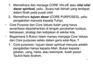 *
1. Memelihara dan menjaga CORE VALUE atau nilai nilai
dasar spiritual, yaitu : Suara hati Ilahiah yang terdapat
dalam fitrah pada pusat orbit.
2. Memelihara tujuan dasar (CORE PURPOSES), yaitu
pengabdian manusia kepada Tuhan.
– Core Purpose dan Core Values itulah yang harus
senantiasa dipertahankan di tengah perubahan budaya,
kebiasaan, strategi dan kebijakan di sekitar kita.
– Bagaimana 5 Rukun Islam mampu menjaga Core Values
dan Core purposes selalu dalam garis edar-Nya..?
1. Core purposes / tujuan dasar spiritual manusia adalah
pengabdian hanya kepada Allah. Bukan kepada :
jabatan, uang, harta, atau kelompok. itulah pesan
Tauhid Nabi Ibrahim.
 
