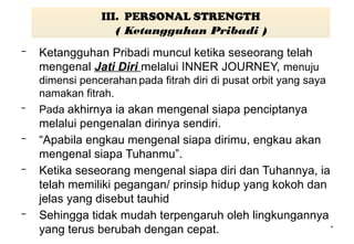 *
III. PERSONAL STRENGTH
( Ketangguhan Pribadi )
– Ketangguhan Pribadi muncul ketika seseorang telah
mengenal Jati Diri melalui INNER JOURNEY, menuju
dimensi pencerahan.pada fitrah diri di pusat orbit yang saya
namakan fitrah.
– Pada akhirnya ia akan mengenal siapa penciptanya
melalui pengenalan dirinya sendiri.
– “Apabila engkau mengenal siapa dirimu, engkau akan
mengenal siapa Tuhanmu”.
– Ketika seseorang mengenal siapa diri dan Tuhannya, ia
telah memiliki pegangan/ prinsip hidup yang kokoh dan
jelas yang disebut tauhid
– Sehingga tidak mudah terpengaruh oleh lingkungannya
yang terus berubah dengan cepat.
 