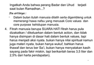 *
Ingatkah Anda bahwa perang Badar dan Uhud terjadi
saat bulan Ramadhan...?
Itu artinya :
– Dalam bulan itulah manusia dilatih serta digembleng untuk
memerangi hawa nafsu yang merusak Core values dan
core purpose kehidupan manusia.
4. Fitrah manusia berupa SUARA HATI fitrah harus pula
dizakatkan / dikeluarkan dalam bentuk action, dan tidak
hanya disimpan di dasar hati. dalam bentuk values, tapi
harus menjadi aksi nyata. bukan hanya nilai spiritual namun
juga materi nyata, bukan hanya wukuf, bahkan harus
thawaf dan terus ber Sa’i, bukan hanya menyatakan kasih
sayang pada fakir miskin, tapi berikanlah beras 3,5 liter dan
2,5% dari harta pendapatan).
 