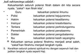 *
Jadi substansinya adalah :
Keluarkanlah seluruh potensi fitrah dalam diri kita secara
nyata, “zakat”- kan fitrah kita”.
• Guru keluarkan potensi ilmumu
• Polisi keluarkan potensi kejujuranmu
• Hakim keluarkan potensi keadilanmu
• Insinyur keluarkan potensi kreativitasmu
• Tentara keluarkan potensi perlindunganmu
• Pemerintah keluarkan potensi penataanmu
• Dokter keluarkan potensi pengobatanmu
• Ibu keluarkan potensi kasih sayangmu
 Keluarkan semua potensi fitrahmu menjadi amal saleh,
“zakat”kan fitrahmu menjadi langkah nyata.
5. Kerahkan seluruh potensi spiritual-mu dengan sepenuh hati dan
jadikan langkah nyata seperti Haji.
 