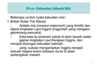 *
III.1.a. Kekuatan Sebuah Misi
Beberapa contoh nyata kekuatan misi :
1. British Rules The Waves
- Adalah misi (mission statement) yang dimiliki dan
dijiwai Angkatan Laut Inggris (Inggrislah yang mengatur
gelombang samudra)
- Kata-kata itu tertanam sekali di alam bawah sadar
jajaran Angkatan Laut Kerajaan Inggris, dan
menjadi dorongan kekuatan batiniah.
- yang sukses mengantarkan Inggris menjadi
sebuah negara koloni terbesar dunia di abad
pertengahan masehi
 