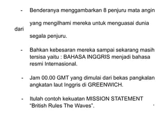 *
*
- Benderanya menggambarkan 8 penjuru mata angin
yang mengilhami mereka untuk menguasai dunia
dari
segala penjuru.
- Bahkan kebesaran mereka sampai sekarang masih
tersisa yaitu : BAHASA INGGRIS menjadi bahasa
resmi Internasional.
- Jam 00.00 GMT yang dimulai dari bekas pangkalan
angkatan laut Inggris di GREENWICH.
- Itulah contoh kekuatan MISSION STATEMENT
“British Rules The Waves”.
 