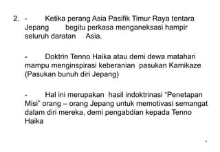 *
*
2. - Ketika perang Asia Pasifik Timur Raya tentara
Jepang begitu perkasa menganeksasi hampir
seluruh daratan Asia.
- Doktrin Tenno Haika atau demi dewa matahari
mampu menginspirasi keberanian pasukan Kamikaze
(Pasukan bunuh diri Jepang)
- Hal ini merupakan hasil indoktrinasi “Penetapan
Misi” orang – orang Jepang untuk memotivasi semangat
dalam diri mereka, demi pengabdian kepada Tenno
Haika
 