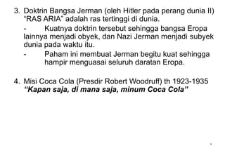 *
*
3. Doktrin Bangsa Jerman (oleh Hitler pada perang dunia II)
“RAS ARIA” adalah ras tertinggi di dunia.
- Kuatnya doktrin tersebut sehingga bangsa Eropa
lainnya menjadi obyek, dan Nazi Jerman menjadi subyek
dunia pada waktu itu.
- Paham ini membuat Jerman begitu kuat sehingga
hampir menguasai seluruh daratan Eropa.
4. Misi Coca Cola (Presdir Robert Woodruff) th 1923-1935
“Kapan saja, di mana saja, minum Coca Cola”
 