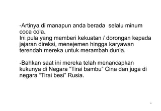-Artinya di manapun anda berada selalu minum
coca cola.
Ini pula yang memberi kekuatan / dorongan kepada
jajaran direksi, menejemen hingga karyawan
terendah mereka untuk merambah dunia.
-Bahkan saat ini mereka telah menancapkan
kukunya di Negara “Tirai bambu” Cina dan juga di
negara “Tirai besi” Rusia.
*
 