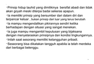 *
.
–Prinsip hidup tauhid yang dimilikinya bersifat abadi dan tidak
akan goyah meski diterpa badai sekeras apapun.
–Ia memiliki prinsip yang bersumber dari dalam diri dan
terpancar keluar , bukan prinsip dari luar yang terus berubah.
–Ia mampu mengendalikan pikirannya sendiri ketika
berhadapan dengan situasi yang sangat menekan.
–Ia juga mampu mengambil keputusan yang bijaksana
dengan menyelaraskan prinsipnya dan kondisi lingkungannya.
–Inilah saat sesorang memiliki ketangguhan pribadi.
–Seseorang bisa dikatakan tangguh apabila ia telah merdeka
dari berbagai belenggu.
 