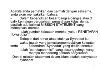 *
*
Apabila anda perhatikan dan cermati dengan seksama,
anda akan menyaksikan bahwa:
- Dalam kebangkitan besar bangsa-bangsa atau di
balik kemajuan perusahaan perusahaan kelas dunia,
pastilah ada kalimat MISSION STATEMENT yang
memotivasi mereka.
- Itulah sumber kekuatan mereka, yaitu : PENETAPAN
“SYAHADAT”
- Terlepas dari benar atau tidaknya Syahadat itu
- waktu jualah yang kemudianmembuktikan kekuatan
serta kebenaran “Syahadat” yang dipilih tersebut.
- Itulah “penetapan misi”, yang sesungguhnya yang
mampu mendorong sebuah pergerakan.
- Dan di mission statement dalam islam adalah pernyataan
syahadat
 