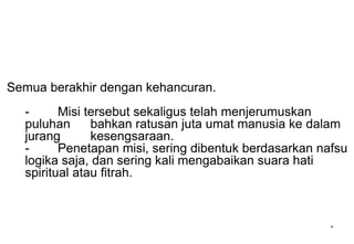 Semua berakhir dengan kehancuran.
- Misi tersebut sekaligus telah menjerumuskan
puluhan bahkan ratusan juta umat manusia ke dalam
jurang kesengsaraan.
- Penetapan misi, sering dibentuk berdasarkan nafsu
logika saja, dan sering kali mengabaikan suara hati
spiritual atau fitrah.
*
 