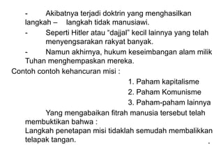 *
*
- Akibatnya terjadi doktrin yang menghasilkan
langkah – langkah tidak manusiawi.
- Seperti Hitler atau “dajjal” kecil lainnya yang telah
menyengsarakan rakyat banyak.
- Namun akhirnya, hukum keseimbangan alam milik
Tuhan menghempaskan mereka.
Contoh contoh kehancuran misi :
1. Paham kapitalisme
2. Paham Komunisme
3. Paham-paham lainnya
Yang mengabaikan fitrah manusia tersebut telah
membuktikan bahwa :
Langkah penetapan misi tidaklah semudah membalikkan
telapak tangan.
 