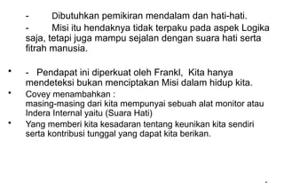 *
*
- Dibutuhkan pemikiran mendalam dan hati-hati.
- Misi itu hendaknya tidak terpaku pada aspek Logika
saja, tetapi juga mampu sejalan dengan suara hati serta
fitrah manusia.
• - Pendapat ini diperkuat oleh Frankl, Kita hanya
mendeteksi bukan menciptakan Misi dalam hidup kita.
• Covey menambahkan :
masing-masing dari kita mempunyai sebuah alat monitor atau
Indera Internal yaitu (Suara Hati)
• Yang memberi kita kesadaran tentang keunikan kita sendiri
serta kontribusi tunggal yang dapat kita berikan.
 