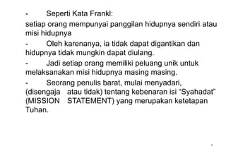 *
*
- Seperti Kata Frankl:
setiap orang mempunyai panggilan hidupnya sendiri- atau
misi hidupnya
- Oleh karenanya, ia tidak dapat digantikan dan
hidupnya tidak mungkin dapat diulang.
- Jadi setiap orang memiliki peluang unik untuk
melaksanakan misi hidupnya masing masing.
- Seorang penulis barat, mulai menyadari,
(disengaja atau tidak) tentang kebenaran isi “Syahadat”
(MISSION STATEMENT) yang merupakan ketetapan
Tuhan.
 
