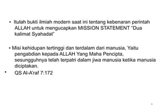 *
*
▪ Itulah bukti ilmiah modern saat ini tentang kebenaran perintah
ALLAH untuk mengucapkan MISSION STATEMENT “Dua
kalimat Syahadat”
▪ Misi kehidupan tertinggi dan terdalam dari manusia, Yaitu
pengabdian kepada ALLAH Yang Maha Pencipta,
sesungguhnya telah terpatri dalam jiwa manusia ketika manusia
diciptakan.
• QS Al-A’raf 7:172
 