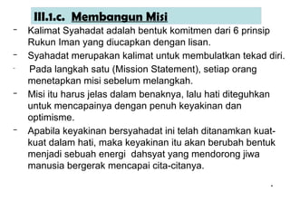 *
*
III.1.c. Membangun Misi
– Kalimat Syahadat adalah bentuk komitmen dari 6 prinsip
Rukun Iman yang diucapkan dengan lisan.
– Syahadat merupakan kalimat untuk membulatkan tekad diri.
– Pada langkah satu (Mission Statement), setiap orang
menetapkan misi sebelum melangkah.
– Misi itu harus jelas dalam benaknya, lalu hati diteguhkan
untuk mencapainya dengan penuh keyakinan dan
optimisme.
– Apabila keyakinan bersyahadat ini telah ditanamkan kuat-
kuat dalam hati, maka keyakinan itu akan berubah bentuk
menjadi sebuah energi dahsyat yang mendorong jiwa
manusia bergerak mencapai cita-citanya.
 