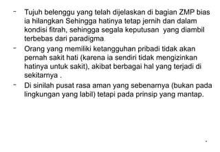 *
– Tujuh belenggu yang telah dijelaskan di bagian ZMP bias
ia hilangkan Sehingga hatinya tetap jernih dan dalam
kondisi fitrah, sehingga segala keputusan yang diambil
terbebas dari paradigma.
– Orang yang memiliki ketangguhan pribadi tidak akan
pernah sakit hati (karena ia sendiri tidak mengizinkan
hatinya untuk sakit), akibat berbagai hal yang terjadi di
sekitarnya .
– Di sinilah pusat rasa aman yang sebenarnya (bukan pada
lingkungan yang labil) tetapi pada prinsip yang mantap.
 