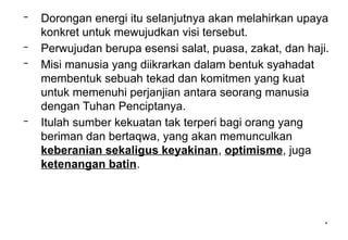 *
*
– Dorongan energi itu selanjutnya akan melahirkan upaya
konkret untuk mewujudkan visi tersebut.
– Perwujudan berupa esensi salat, puasa, zakat, dan haji.
– Misi manusia yang diikrarkan dalam bentuk syahadat
membentuk sebuah tekad dan komitmen yang kuat
untuk memenuhi perjanjian antara seorang manusia
dengan Tuhan Penciptanya.
– Itulah sumber kekuatan tak terperi bagi orang yang
beriman dan bertaqwa, yang akan memunculkan
keberanian sekaligus keyakinan, optimisme, juga
ketenangan batin.
 