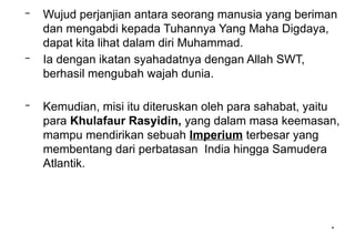 *
*
– Wujud perjanjian antara seorang manusia yang beriman
dan mengabdi kepada Tuhannya Yang Maha Digdaya,
dapat kita lihat dalam diri Muhammad.
– Ia dengan ikatan syahadatnya dengan Allah SWT,
berhasil mengubah wajah dunia.
– Kemudian, misi itu diteruskan oleh para sahabat, yaitu
para Khulafaur Rasyidin, yang dalam masa keemasan,
mampu mendirikan sebuah Imperium terbesar yang
membentang dari perbatasan India hingga Samudera
Atlantik.
 