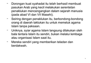 *
*
– Dorongan kuat syahadat itu telah berhasil membuat
pasukan Arab yang kecil melakukan serentetan
penaklukan mencengangkan dalam sejarah manusia
(pada abad VI dan VII Masehi).
– Seiring dengan penaklukan itu, berbondong-bondong
orang di daerah taklukan itu untuk memeluk agama
Islam tanpa paksaan.
– Uniknya, syiar agama Islam langsung dilakukan oleh
bala tentara Islam itu sendiri, bukan melalui lembaga
atau organisasi Islam saat itu.
– Mereka sendiri yang memberikan teladan dan
berdakwah.
 