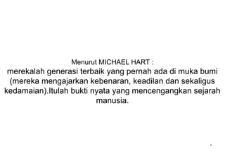Menurut MICHAEL HART :
merekalah generasi terbaik yang pernah ada di muka bumi
(mereka mengajarkan kebenaran, keadilan dan sekaligus
kedamaian).Itulah bukti nyata yang mencengangkan sejarah
manusia.
*
 