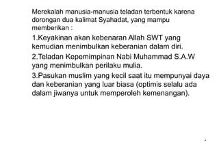 *
*
Merekalah manusia-manusia teladan terbentuk karena
dorongan dua kalimat Syahadat, yang mampu
memberikan :
1.Keyakinan akan kebenaran Allah SWT yang
kemudian menimbulkan keberanian dalam diri.
2.Teladan Kepemimpinan Nabi Muhammad S.A.W
yang menimbulkan perilaku mulia.
3.Pasukan muslim yang kecil saat itu mempunyai daya
dan keberanian yang luar biasa (optimis selalu ada
dalam jiwanya untuk memperoleh kemenangan).
 