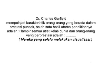 Dr. Charles Garfield
mempelajari karakteristik orang-orang yang berada dalam
prestasi puncak, salah satu hasil utama penelitiannya
adalah :Hampir semua atlet kelas dunia dan orang-orang
yang berprestasi adalah : ..........
( Mereka yang selalu melakukan visualisasi )
*
 