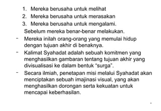 *
*
1. Mereka berusaha untuk melihat
2. Mereka berusaha untuk merasakan
3. Mereka berusaha untuk mengalami.
Sebelum mereka benar-benar melakukan.
– Mereka inilah orang-orang yang memulai hidup
dengan tujuan akhir di benaknya.
– Kalimat Syahadat adalah sebuah komitmen yang
menghasilkan gambaran tentang tujuan akhir yang
divisualisasi ke dalam bentuk “surga”.
– Secara ilmiah, penetapan misi melalui Syahadat akan
menciptakan sebuah imajinasi visual, yang akan
menghasilkan dorongan serta kekuatan untuk
mencapai keberhasilan.
 