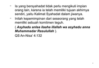 *
*
– Ia yang bersyahadat tidak perlu mengikuti impian
orang lain, karena ia telah memiliki tujuan akhirnya
sendiri, yaitu Kalimat Syahadat dalam jiwanya.
– Inilah kepemimpinan dari seseorang yang telah
memiliki sebuah komitmen teguh.
( Asyhadu anlaa ilaaha illallah wa asyhadu anna
Muhammadar Rasulullah ).
QS An-Nisa’ 4:132
 
