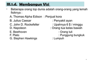*
*
III.1.d. Membangun Visi
– Beberapa orang top dunia adalah orang-orang yang lemah
fisiknya :
A. Thomas Alpha Edison : Penjual kora
B. Julius Caesar : Penyakit ayan
C. John D. Rockefeller : Upahnya 6 $ / minggu
D. Napoleon : Orang tua kelas bawah
E. Beethoven : Orang tuli
F. Plato : Punggung bungkuk
G. Stephen Hawkings : Lumpuh
 