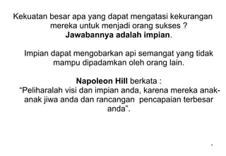 Kekuatan besar apa yang dapat mengatasi kekurangan
mereka untuk menjadi orang sukses ?
Jawabannya adalah impian.
Impian dapat mengobarkan api semangat yang tidak
mampu dipadamkan oleh orang lain.
Napoleon Hill berkata :
“Peliharalah visi dan impian anda, karena mereka anak-
anak jiwa anda dan rancangan pencapaian terbesar
anda”.
*
 