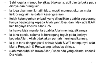 *
– Sehingga ia mampu bersikap bijaksana, adil dan terbuka pada
dirinya dan orang lain.
– Ia juga akan menikmati hidup, meski menurut ukuran mata
fisik orang lain, ia dalam kesengsaraan.
– Itulah ketangguhan pribadi yang dihasilkan apabila seseorang
hanya berpegang kepada Allah yang Esa, dan tidak ada ILAH
lain baginya kecuali Allah S.W.T.
– Ia hanya bisa menderita apabila Allah meninggalkannya
– Ia tahu persis, selama ia berpegang teguh pada janjinya
kepada Allah, Allah tidak akan pernah meninggalkannya.
– Ia pun tahu dengan pasti bahwa Allah S.W.T mempunyai sifat
Maha Pengasih & Penyayang terhadap dirinya.
– (Laa mahbuba illa huwa Allah) Tidak ada yang dicintai kecuali
Dia Allah.
 