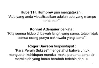 Hubert H. Humprey pun mengatakan :
“Apa yang anda visualisasikan adalah apa yang mampu
anda raih”.
Konrad Adenauer berkata :
“Kita semua hidup di bawah langit yang sama, tetapi tidak
semua orang punya cakrawala yang sama”.
Roger Dawson berpendapat :
“Para Peraih Sukses” mengetahui bahwa untuk
mengubah kehidupan mereka maka pertama-tama diri
merekalah yang harus berubah terlebih dahulu.
*
 