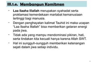 *
*
III.1.e. Membangun Komitmen
– Laa Ilaaha Illallah merupakan syahadat serta
proklamasi kemerdekaan martabat kemanusiaan
tertinggi bagi manusia.
– Dengan penghayatan kalimat Tauhid ini maka ucapan
“Laa Ilaaha Illallah” bisa memberikan getaran energi
pada jiwa.
– Tidak ada yang mampu mendominasi pikiran, hati,
serta tindakan kita kecuali hanya karena Allah SWT.
– Hal ini sungguh-sungguh memberikan ketenangan
sejati dalam jiwa setiap individu.
 
