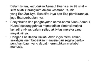 *
*
– Dalam Islam, kedudukan Asmaul Husna atau 99 sifat –
sifat Allah ) terangkum dalam kesatuan Tauhid,
yang Esa Zat-Nya, Esa sifat-Nya dan Esa pemikirannya,
juga Esa perbuatannya.
– Penyebutan dan penghayatan nama-nama Allah (Asmaul
Husna) sesungguhnya memberikan dimensi makna
kehadiran-Nya, dalam setiap aktivitas mereka yang
meyakininya.
- Dengan Laa Ilaaha Illallah, Allah ingin memuliakan
sekaligus membebaskan manusia dari segala bentuk
penghambaan yang dapat meruntuhkan martabat
manusia.
 