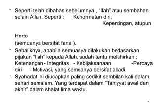 *
- Seperti telah dibahas sebelumnya , “Ilah” atau sembahan
selain Allah, Seperti : Kehormatan diri,
Kepentingan, atupun
Harta
(semuanya bersifat fana ).
- Sebaliknya, apabila semuanya dilakukan bedasarkan
pijakan “Ilah” kepada Allah, sudah tentu melahirkan :
Ketenangan- Integritas - Kebijaksanaan -Percaya
diri - Motivasi, yang semuanya bersifat abadi.
- Syahadat ini diucapkan paling sedikit sembilan kali dalam
sehari semalam. Yang terdapat dalam “Tahiyyat awal dan
akhir” dalam shalat lima waktu.
 