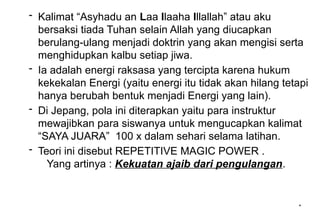 *
- Kalimat “Asyhadu an Laa Ilaaha Illallah” atau aku
bersaksi tiada Tuhan selain Allah yang diucapkan
berulang-ulang menjadi doktrin yang akan mengisi serta
menghidupkan kalbu setiap jiwa.
- Ia adalah energi raksasa yang tercipta karena hukum
kekekalan Energi (yaitu energi itu tidak akan hilang tetapi
hanya berubah bentuk menjadi Energi yang lain).
- Di Jepang, pola ini diterapkan yaitu para instruktur
mewajibkan para siswanya untuk mengucapkan kalimat
“SAYA JUARA” 100 x dalam sehari selama latihan.
- Teori ini disebut REPETITIVE MAGIC POWER .
Yang artinya : Kekuatan ajaib dari pengulangan.
 
