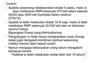 *
Contoh:
- Apabila seseorang melaksanakan shalat 5 waktu, maka ia
akan melakukan RMP.sebanyak 270 kali dalam sebulan
(9x30) atau 3240 kali Syahadat dalam setahun
(270x12).
- Apabila ia telah melakukan shalat 10 th saja, maka ia telah
melakukan RMP sebanyak 32.400 kali (dan ini dilakukan
seumur hidup).
Bayangkan Energi yang ditimbulkannya.
- Pengulangan ini tidak hanya menghasilkan suatu Energi,
tetapi juga mengasah komitmen spiritual seseorang
melalui memori alam bawah sadar!.
- Namun mengapa kebanyakan orang belum mengalami
kemajuan berarti.
Padahal ia telah melakukan shalat lebih dari 10 tahun?.
 